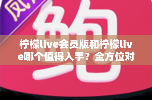柠檬live会员版和柠檬live哪个值得入手?全方位对比分析与购买指南 柠檬live会员版和柠檬live哪个值得入手?全方位对比分析与购买指南