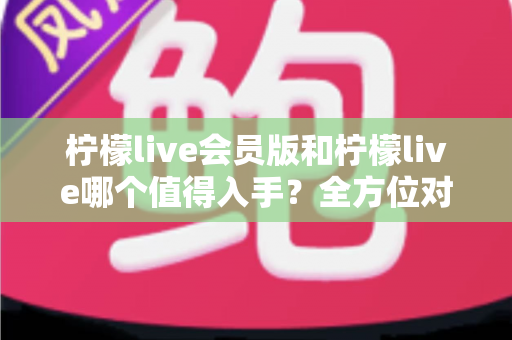 柠檬live会员版和柠檬live哪个值得入手？全方位对比分析与购买指南