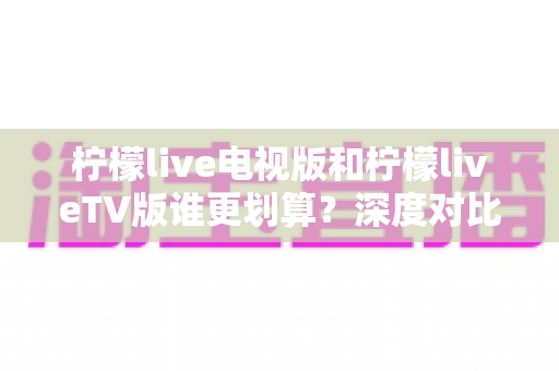 柠檬live电视版和柠檬liveTV版谁更划算？深度对比帮你找到最省钱的大屏观影方案