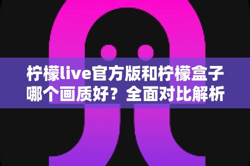 柠檬live官方版和柠檬盒子哪个画质好？全面对比解析，帮你选出更清晰的观影选择