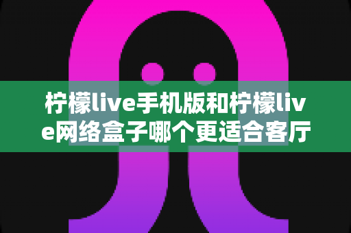 柠檬live手机版和柠檬live网络盒子哪个更适合客厅？大屏观影体验全方位对比与实用选购指南