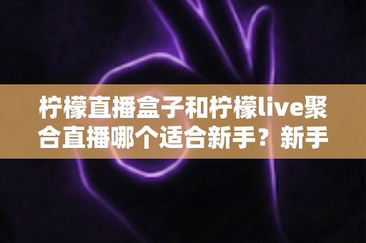 柠檬直播盒子和柠檬live聚合直播哪个适合新手？新手主播入门工具全方位对比指南