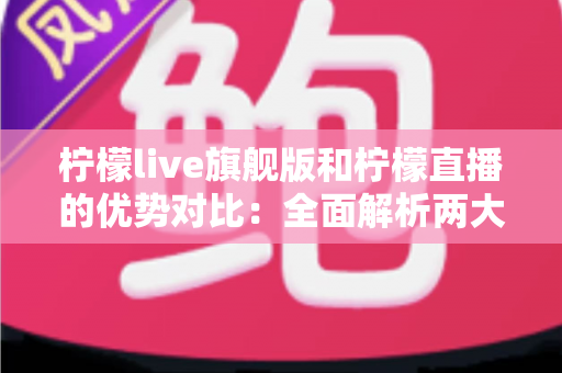 柠檬live旗舰版和柠檬直播的优势对比：全面解析两大版本差异，帮你选出最适合的直播体验