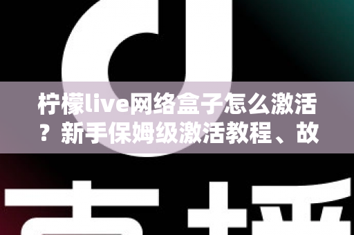 柠檬live网络盒子怎么激活？新手保姆级激活教程、故障排查与安全使用全指南