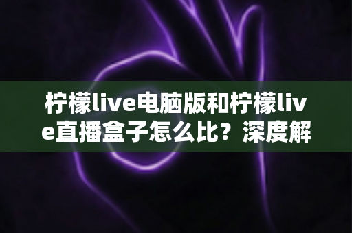 柠檬live电脑版和柠檬live直播盒子怎么比？深度解析两者差异与选购全指南