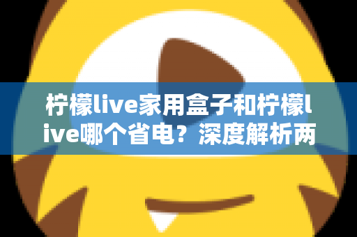 柠檬live家用盒子和柠檬live哪个省电？深度解析两者功耗差异与实用省电技巧