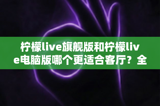 柠檬live旗舰版和柠檬live电脑版哪个更适合客厅？全面对比解析帮你选对版本