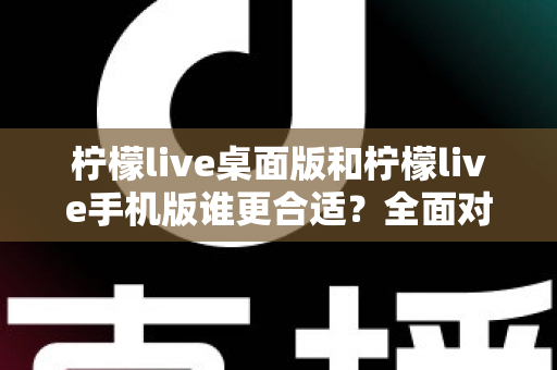 柠檬live桌面版和柠檬live手机版谁更合适？全面对比分析帮你做出最佳选择