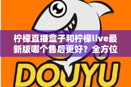 柠檬直播盒子和柠檬live最新版哪个售后更好？全方位对比解析与实用选择指南