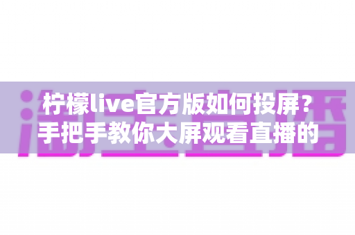 柠檬live官方版如何投屏？手把手教你大屏观看直播的完整攻略