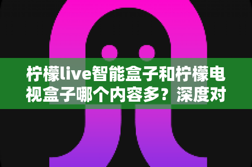 柠檬live智能盒子和柠檬电视盒子哪个内容多？深度对比帮你选对不选贵