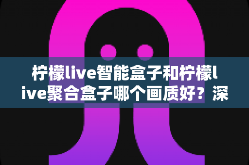 柠檬live智能盒子和柠檬live聚合盒子哪个画质好？深度评测帮你选对高清观影神器