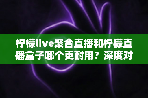 柠檬live聚合直播和柠檬直播盒子哪个更耐用？深度对比测评与选购全指南