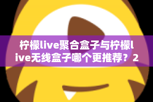 柠檬live聚合盒子与柠檬live无线盒子哪个更推荐？2025年家庭影音选购深度对比指南