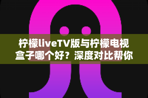 柠檬liveTV版与柠檬电视盒子哪个好？深度对比帮你选出最适合的观影方案
