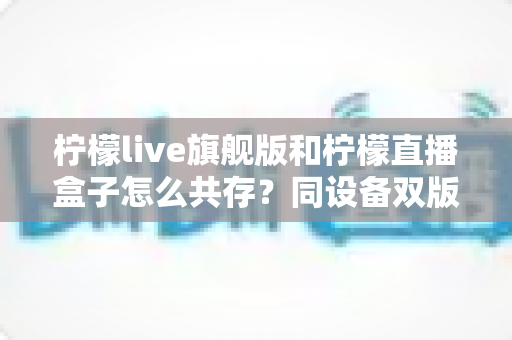 柠檬live旗舰版和柠檬直播盒子怎么共存?同设备双版本安装全攻略 柠檬live旗舰版和柠檬直播盒子怎么共存?同设备双版本安装全攻略