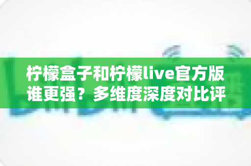 柠檬盒子和柠檬live官方版谁更强？多维度深度对比评测，帮你选出更适合的那一款