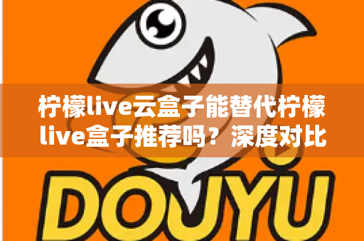 柠檬live云盒子能替代柠檬live盒子推荐吗？深度对比解析与选购全攻略