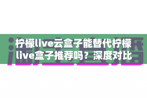 柠檬live云盒子能替代柠檬live盒子推荐吗？深度对比解析与选购全攻略