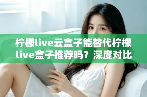 柠檬live云盒子能替代柠檬live盒子推荐吗？深度对比解析与选购全攻略