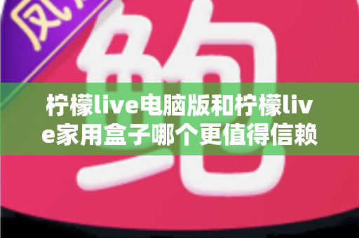 柠檬live电脑版和柠檬live家用盒子哪个更值得信赖？深度对比与选购全指南
