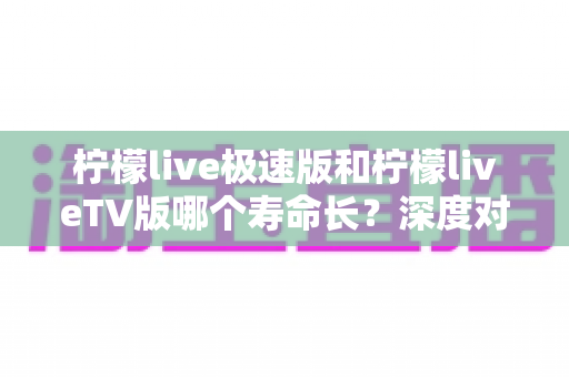 柠檬live极速版和柠檬liveTV版哪个寿命长？深度对比分析与使用建议全解析