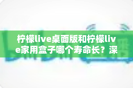柠檬live桌面版和柠檬live家用盒子哪个寿命长？深度对比解析与选购指南