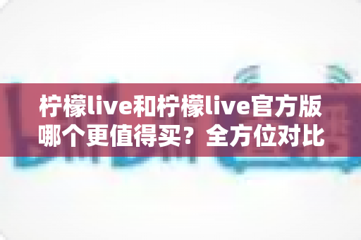 柠檬live和柠檬live官方版哪个更值得买？全方位对比评测助你做出明智选择