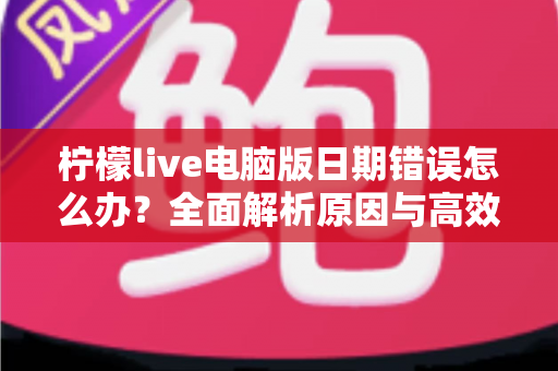 柠檬live电脑版日期错误怎么办？全面解析原因与高效解决方案，助你快速恢复正常使用