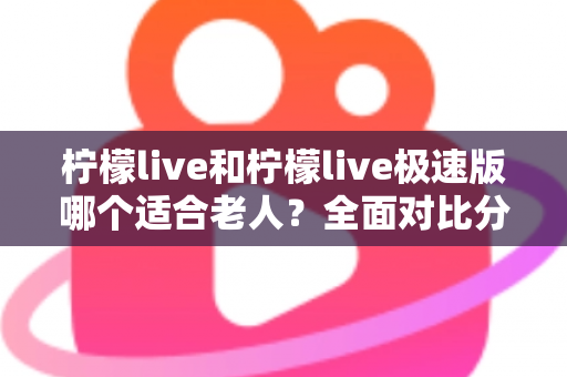 柠檬live和柠檬live极速版哪个适合老人？全面对比分析助您轻松做出最佳选择