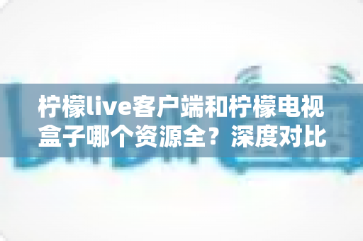 柠檬live客户端和柠檬电视盒子哪个资源全?深度对比评测帮你选对不踩坑 柠檬live客户端和柠檬电视盒子哪个资源全?深度对比评测帮你选对不踩坑