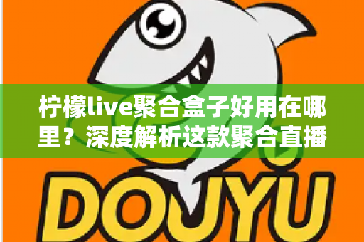 柠檬live聚合盒子好用在哪里?深度解析这款聚合直播神器的核心优势与真实使用体验 柠檬live聚合盒子好用在哪里?深度解析这款聚合直播神器的核心优势与真实使用体验