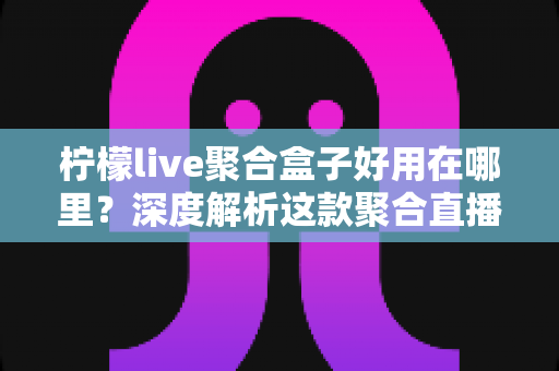 柠檬live聚合盒子好用在哪里?深度解析这款聚合直播神器的核心优势与真实使用体验 柠檬live聚合盒子好用在哪里?深度解析这款聚合直播神器的核心优势与真实使用体验