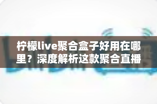 柠檬live聚合盒子好用在哪里？深度解析这款聚合直播神器的核心优势与真实使用体验