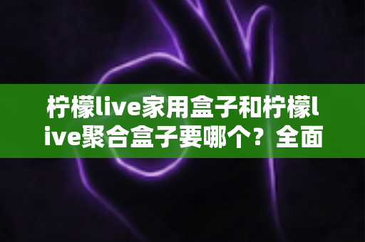 柠檬live家用盒子和柠檬live聚合盒子要哪个？全面对比解析帮你选对不踩坑