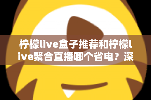 柠檬live盒子推荐和柠檬live聚合直播哪个省电？深度功耗对比与实用省电优化全攻略