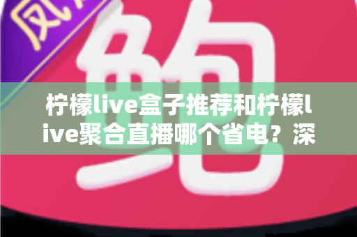 柠檬live盒子推荐和柠檬live聚合直播哪个省电？深度功耗对比与实用省电优化全攻略