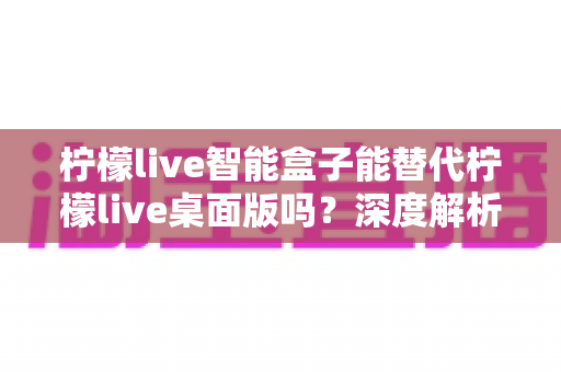 柠檬live智能盒子能替代柠檬live桌面版吗?深度解析功能差异与选购指南 柠檬live智能盒子能替代柠檬live桌面版吗?深度解析功能差异与选购指南