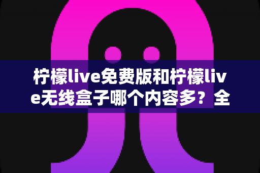 柠檬live免费版和柠檬live无线盒子哪个内容多?全方位深度对比与选择指南 柠檬live免费版和柠檬live无线盒子哪个内容多?全方位深度对比与选择指南