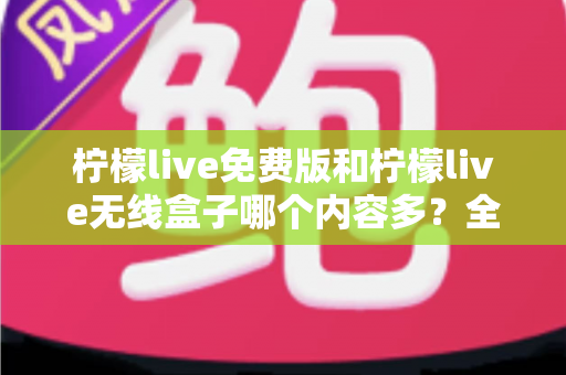 柠檬live免费版和柠檬live无线盒子哪个内容多?全方位深度对比与选择指南 柠檬live免费版和柠檬live无线盒子哪个内容多?全方位深度对比与选择指南