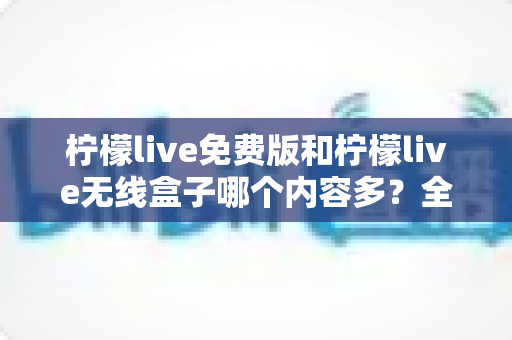 柠檬live免费版和柠檬live无线盒子哪个内容多？全方位深度对比与选择指南