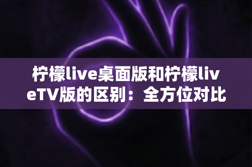 柠檬live桌面版和柠檬liveTV版的区别：全方位对比解析，帮你选对版本