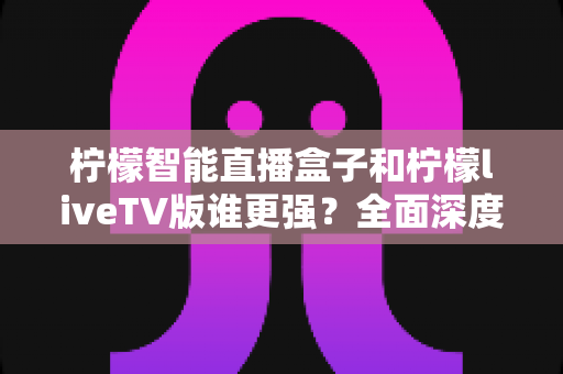 柠檬智能直播盒子和柠檬liveTV版谁更强？全面深度对比评测，帮你选对家庭观影方案