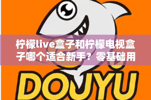 柠檬live盒子和柠檬电视盒子哪个适合新手？零基础用户选购指南与深度对比解析
