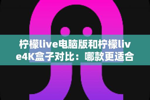 柠檬live电脑版和柠檬live4K盒子对比：哪款更适合你的观影需求？一文看懂两大版本核心差异