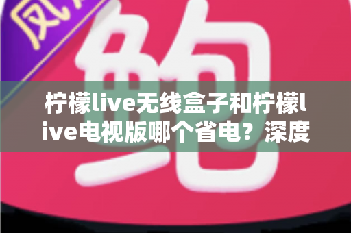柠檬live无线盒子和柠檬live电视版哪个省电？深度解析功耗差异与节能使用全攻略