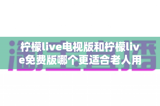 柠檬live电视版和柠檬live免费版哪个更适合老人用?深度对比分析帮你一次选对 柠檬live电视版和柠檬live免费版哪个更适合老人用?深度对比分析帮你一次选对