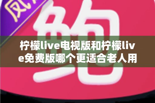 柠檬live电视版和柠檬live免费版哪个更适合老人用?深度对比分析帮你一次选对 柠檬live电视版和柠檬live免费版哪个更适合老人用?深度对比分析帮你一次选对