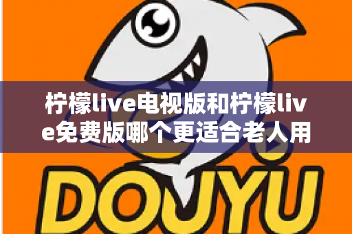柠檬live电视版和柠檬live免费版哪个更适合老人用？深度对比分析帮你一次选对