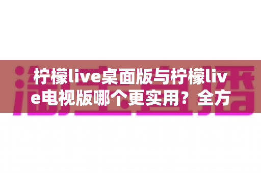 柠檬live桌面版与柠檬live电视版哪个更实用？全方位深度对比评测指南